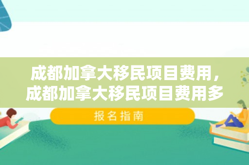 成都加拿大移民项目费用，成都加拿大移民项目费用多少