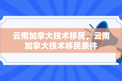 云南加拿大技术移民，云南加拿大技术移民条件