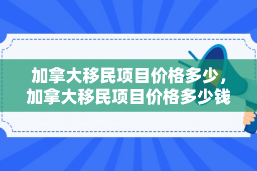 加拿大移民项目价格多少，加拿大移民项目价格多少钱