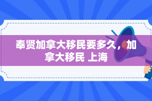 奉贤加拿大移民要多久，加拿大移民 上海