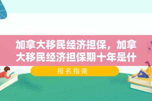 加拿大移民经济担保，加拿大移民经济担保期十年是什么意思