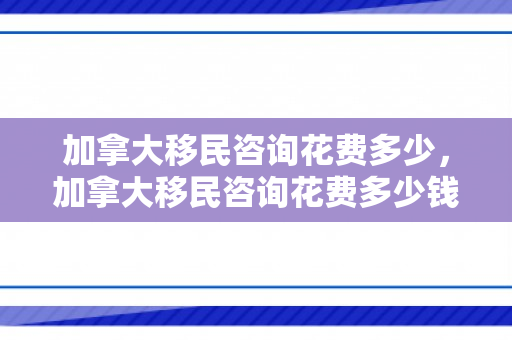 加拿大移民咨询花费多少，加拿大移民咨询花费多少钱