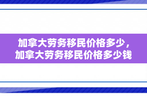 加拿大劳务移民价格多少，加拿大劳务移民价格多少钱