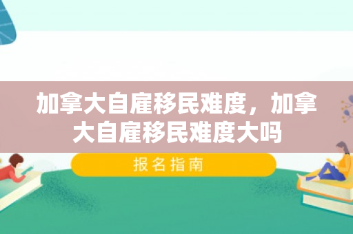 加拿大自雇移民难度，加拿大自雇移民难度大吗