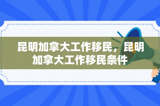 昆明加拿大工作移民，昆明加拿大工作移民条件