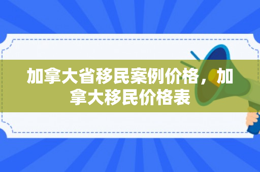 加拿大省移民案例价格，加拿大移民价格表