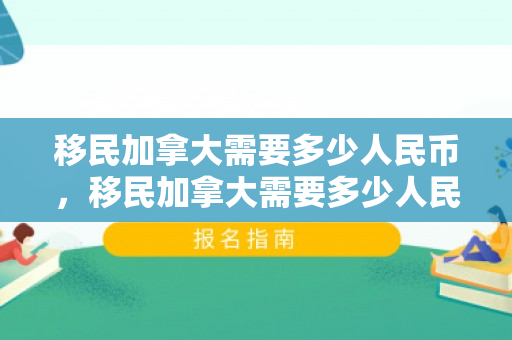 移民加拿大需要多少人民币，移民加拿大需要多少人民币？全面解读移民成本与费用