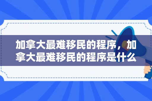 加拿大最难移民的程序，加拿大最难移民的程序是什么