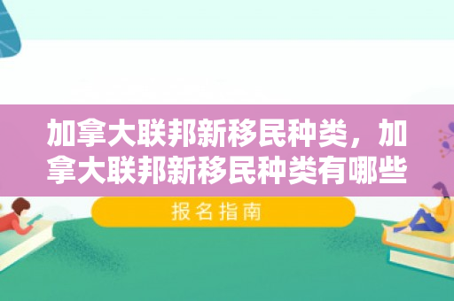加拿大联邦新移民种类，加拿大联邦新移民种类有哪些