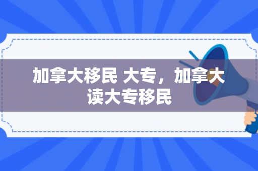 加拿大移民 大专，加拿大读大专移民