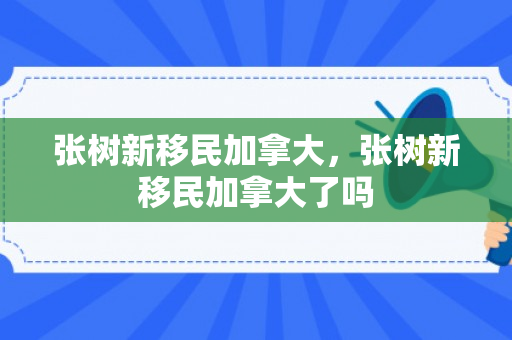 张树新移民加拿大，张树新移民加拿大了吗