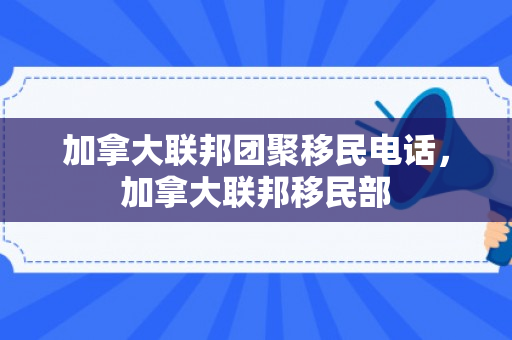 加拿大联邦团聚移民电话，加拿大联邦移民部