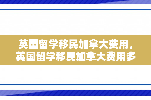 英国留学移民加拿大费用，英国留学移民加拿大费用多少