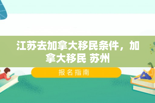 江苏去加拿大移民条件，加拿大移民 苏州
