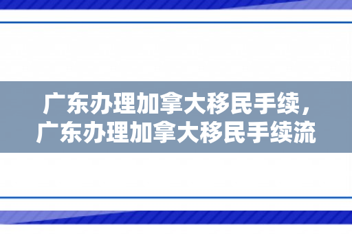 广东办理加拿大移民手续，广东办理加拿大移民手续流程