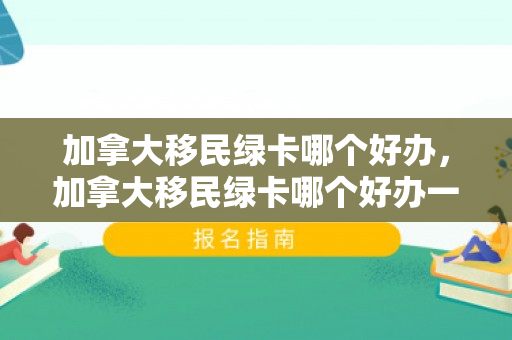 加拿大移民绿卡哪个好办，加拿大移民绿卡哪个好办一点