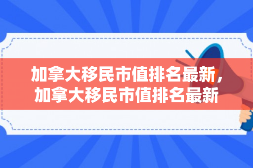 加拿大移民市值排名最新，加拿大移民市值排名最新