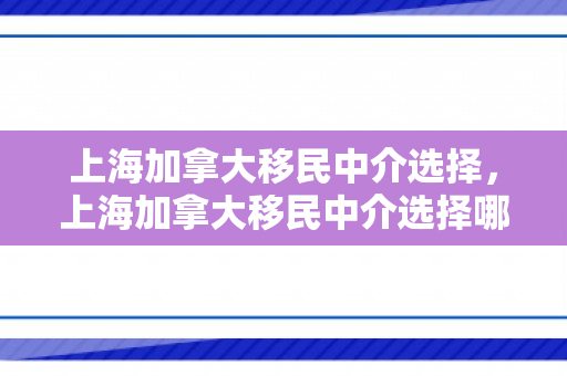 上海加拿大移民中介选择，上海加拿大移民中介选择哪个公司