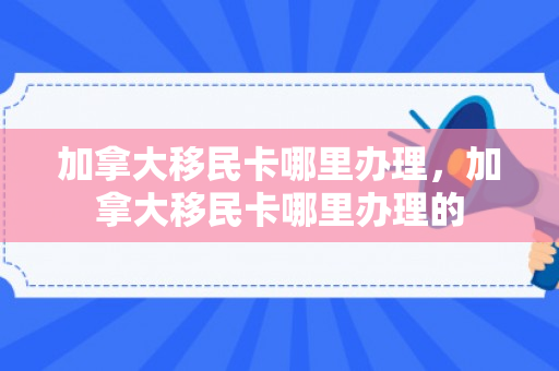 加拿大移民卡哪里办理，加拿大移民卡哪里办理的