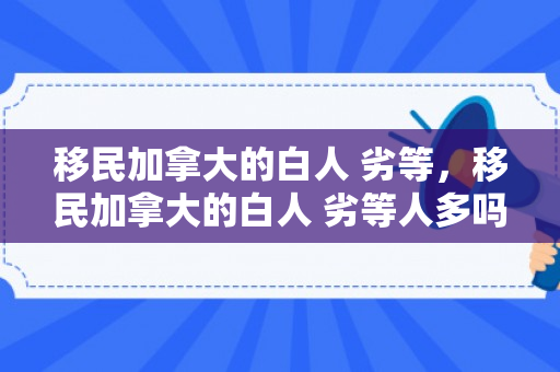 移民加拿大的白人 劣等，移民加拿大的白人 劣等人多吗