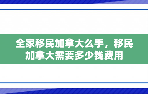 全家移民加拿大么手，移民加拿大需要多少钱费用