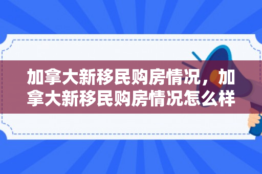 加拿大新移民购房情况，加拿大新移民购房情况怎么样