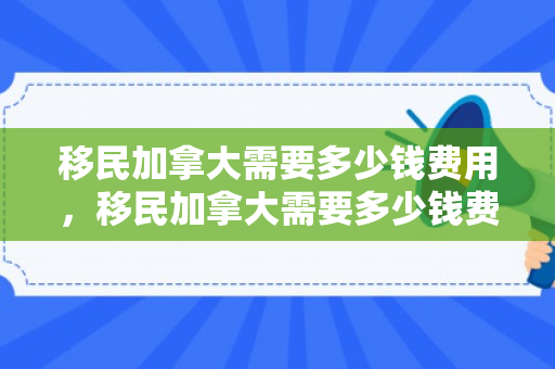 移民加拿大需要多少钱费用，移民加拿大需要多少钱费用