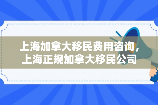上海加拿大移民费用咨询，上海正规加拿大移民公司