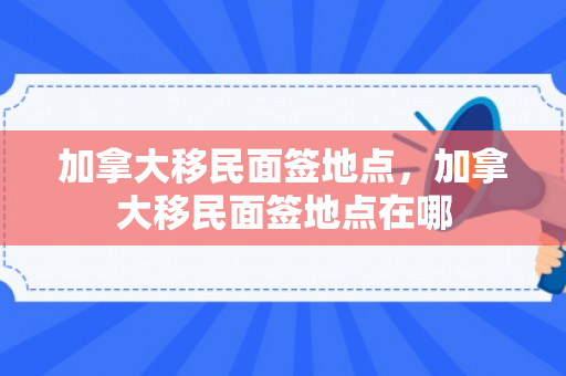 加拿大移民面签地点，加拿大移民面签地点在哪
