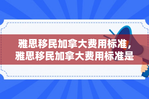 雅思移民加拿大费用标准，雅思移民加拿大费用标准是多少