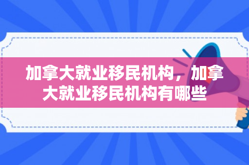 加拿大就业移民机构，加拿大就业移民机构有哪些