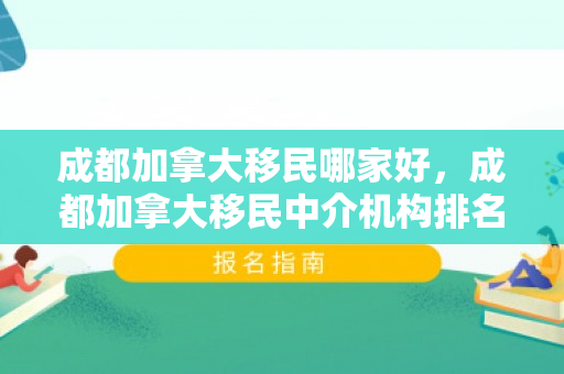 成都加拿大移民哪家好，成都加拿大移民中介机构排名