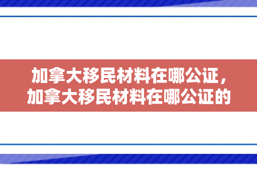 加拿大移民材料在哪公证，加拿大移民材料在哪公证的