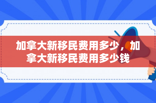 加拿大新移民费用多少，加拿大新移民费用多少钱
