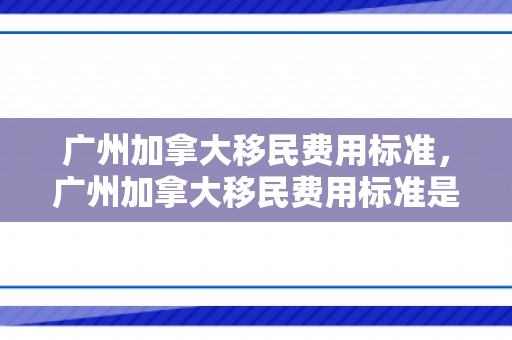 广州加拿大移民费用标准，广州加拿大移民费用标准是多少