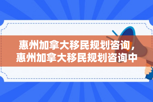 惠州加拿大移民规划咨询，惠州加拿大移民规划咨询中心