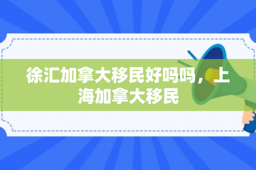 徐汇加拿大移民好吗吗，上海加拿大移民