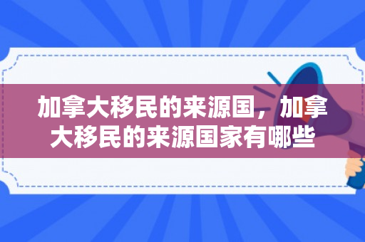 加拿大移民的来源国，加拿大移民的来源国家有哪些
