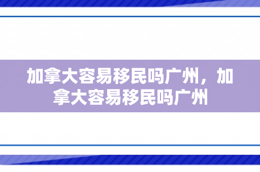 加拿大容易移民吗广州，加拿大容易移民吗广州