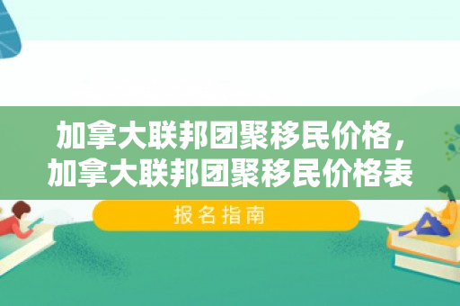加拿大联邦团聚移民价格，加拿大联邦团聚移民价格表