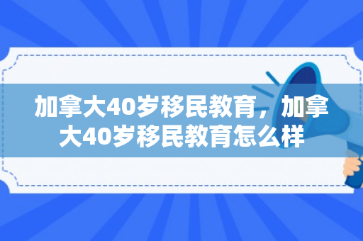 加拿大40岁移民教育，加拿大40岁移民教育怎么样