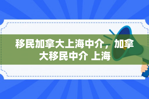 移民加拿大上海中介，加拿大移民中介 上海