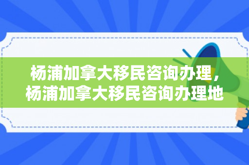 杨浦加拿大移民咨询办理，杨浦加拿大移民咨询办理地点