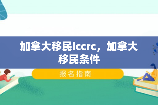 加拿大移民iccrc，加拿大移民条件