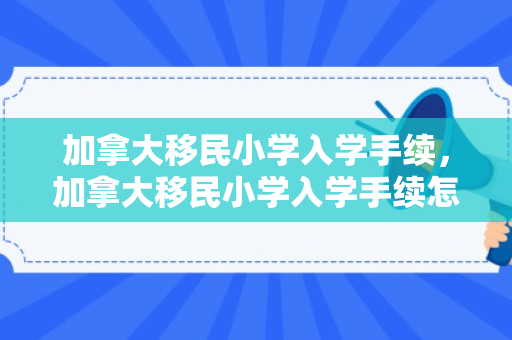 加拿大移民小学入学手续，加拿大移民小学入学手续怎么办理