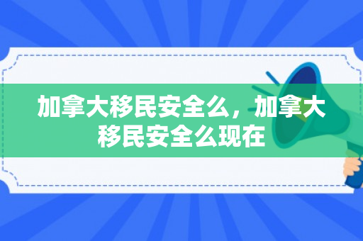 加拿大移民安全么，加拿大移民安全么现在