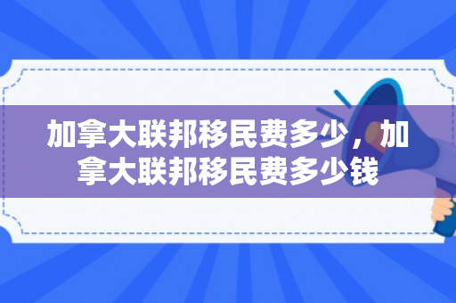 加拿大联邦移民费多少，加拿大联邦移民费多少钱