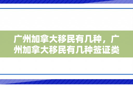 广州加拿大移民有几种，广州加拿大移民有几种签证类型