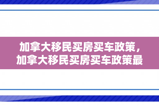 加拿大移民买房买车政策，加拿大移民买房买车政策最新