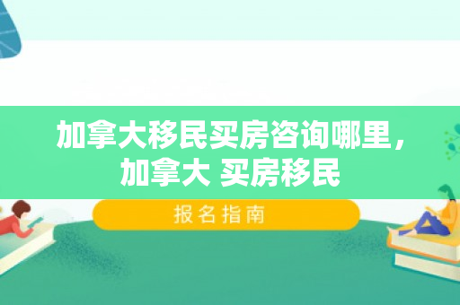 加拿大移民买房咨询哪里，加拿大 买房移民